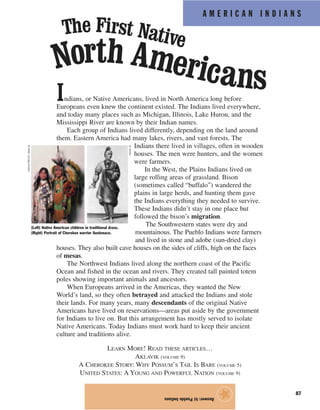 A M E R I C A N I N D I A N S
87
Indians, or Native Americans, lived in North America long before
Europeans even knew the continent existed. The Indians lived everywhere,
and today many places such as Michigan, Illinois, Lake Huron, and the
Mississippi River are known by their Indian names.
Each group of Indians lived differently, depending on the land around
them. Eastern America had many lakes, rivers, and vast forests. The
Indians there lived in villages, often in wooden
houses. The men were hunters, and the women
were farmers.
In the West, the Plains Indians lived on
large rolling areas of grassland. Bison
(sometimes called “buffalo”) wandered the
plains in large herds, and hunting them gave
the Indians everything they needed to survive.
These Indians didn’t stay in one place but
followed the bison’s migration.
The Southwestern states were dry and
mountainous. The Pueblo Indians were farmers
and lived in stone and adobe (sun-dried clay)
houses. They also built cave houses on the sides of cliffs, high on the faces
of mesas.
The Northwest Indians lived along the northern coast of the Pacific
Ocean and fished in the ocean and rivers. They created tall painted totem
poles showing important animals and ancestors.
When Europeans arrived in the Americas, they wanted the New
World’s land, so they often betrayed and attacked the Indians and stole
their lands. For many years, many descendants of the original Native
Americans have lived on reservations—areas put aside by the government
for Indians to live on. But this arrangement has mostly served to isolate
Native Americans. Today Indians must work hard to keep their ancient
culture and traditions alive.
LEARN MORE! READ THESE ARTICLES…
AKLAVIK (VOLUME 9)
A CHEROKEE STORY: WHY POSSUM’S TAIL IS BARE (VOLUME 5)
UNITED STATES: A YOUNG AND POWERFUL NATION (VOLUME 9)
Answer:b)PuebloIndians
★(Left) Native American children in traditional dress.
(Right) Portrait of Cherokee warrior Austenaco.
The First Native
North Americans
©PeterTurnley/Corbis
©Corbis
 