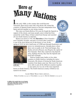 S I M Ó N B O L Í V A R
89
In the early 1800s, in the country that would become
Venezuela, there lived a man with a big dream. He wanted the
countries of Spanish South America to become independent from
Spain and join together as one strong country.
This man was Simón Bolívar. For years he fought the Spanish in
support of this dream, and many people came to help him from
around the world. Many of them sailed from Europe and searched
all over South America to find him.
Bolívar was born in 1783. His liberation of New Granada—
now Colombia, Ecuador, and parts of several other countries—
is one of the most daring acts in the history of war. In the
spring of 1819, he led a small army of 2,500 men through floodwaters and
across icy mountain passes, through places where
there were no paths at all. Tired and hungry, they
finally arrived in Boyacá, near Bogotá, the capital of
New Granada. There they surprised a big Spanish
army. Fighting fiercely, they beat the Spanish and
freed New Granada.
Bolívar fought many battles to free other
countries in South America, including his native
Venezuela. His dream of freeing the South American
countries from Spain came true. But even if he was
never able to join all the different countries together
as one nation, he was one of the most important
heroes in South America. The South American country of Bolivia was
named in his honor.
LEARN MORE! READ THESE ARTICLES…
FIDEL CASTRO (VOLUME 4) • COLOMBIA (VOLUME 9) • SOUTH AMERICA (VOLUME 9)
Answer:FALSE.Hedid,however,helpfreemanynationsfrom
Spanishrule.
★
Hero of
Many Nations
In addition to the countries that are now Colombia
and Ecuador, Simón Bolívar and his troops won the
independence of Venezuela and Peru.
© Bettmann/Corbis
Portrait of Simón Bolívar
by M.N. Bate.
© Bettmann/Corbis
True or
false?
Bolívar made all
of South America
come together
as one nation.
SEA
RCH LI
GHT
 