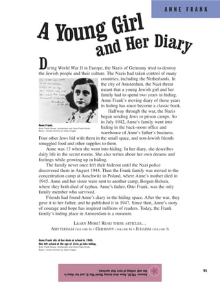 A N N E F R A N K
91
During World War II in Europe, the Nazis of Germany tried to destroy
the Jewish people and their culture. The Nazis had taken control of many
countries, including the Netherlands. In
the city of Amsterdam, the Nazi threat
meant that a young Jewish girl and her
family had to spend two years in hiding.
Anne Frank’s moving diary of those years
in hiding has since become a classic book.
Halfway through the war, the Nazis
began sending Jews to prison camps. So
in July 1942, Anne’s family went into
hiding in the back-room office and
warehouse of Anne’s father’s business.
Four other Jews hid with them in the small space, and non-Jewish friends
smuggled food and other supplies to them.
Anne was 13 when she went into hiding. In her diary, she describes
daily life in the secret rooms. She also writes about her own dreams and
feelings while growing up in hiding.
The family never once left their hideout until the Nazi police
discovered them in August 1944. Then the Frank family was moved to the
concentration camp at Auschwitz in Poland, where Anne’s mother died in
1945. Anne and her sister were sent to another camp, Bergen-Belsen,
where they both died of typhus. Anne’s father, Otto Frank, was the only
family member who survived.
Friends had found Anne’s diary in the hiding space. After the war, they
gave it to her father, and he published it in 1947. Since then, Anne’s story
of courage and hope has inspired millions of readers. Today, the Frank
family’s hiding place in Amsterdam is a museum.
LEARN MORE! READ THESE ARTICLES…
AMSTERDAM (VOLUME 6) • GERMANY (VOLUME 6) • JUDAISM (VOLUME 5)
Answer:FALSE.AnnediedduringWorldWarII,andherdiaryis
theonlywritingofhersthatsurvived.
★
Anne Frank.
Anne Frank House, Amsterdam and Anne Frank-Fonds,
Basel—Hulton/Archive by Getty Images
Anne Frank sits at her desk at school in 1940.
She left school at the age of 13 to go into hiding.
Anne Frank House, Amsterdam and Anne Frank-Fonds,
Basel—Hulton/Archive by Getty Images
A Young Girl
and Her Diary
 