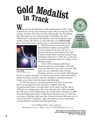 92
When she won the 400-meter world championship in 1997, Cathy
Freeman ran a victory lap carrying two flags. One was the flag of her
country, Australia. The other was that of her people, the Aboriginals.
The Aboriginals are the original people of Australia, who have
suffered great mistreatment and injustice since the Europeans came
to their country. Her choice to carry both flags was controversial.
But it showed Freeman’s strong sense of national and ethnic pride.
While Freeman was growing up in
Queensland, her father encouraged her
to start running. By the time she was 17,
Freeman had won a gold medal at the 1990
Commonwealth Games and been named Young
Australian of the Year. In 1992 she was the first
Australian Aboriginal woman to compete in the
Olympic Games.
At the 1994 Commonwealth Games,
Freeman took home gold medals in the 400-
meter and 200-meter races. Her win in the 200-
meter race set a national record. Perhaps
Freeman’s greatest race was at the 1996 Olympic
Games in Atlanta, Georgia, U.S. She ran against the world record holder,
Marie-José Pérec of France. The two champions raced neck and neck.
Finally, it was Pérec who shot ahead to the finish line.
In 1997 Freeman was named Australian of the Year. A year later,
however, she injured her foot and had to withdraw from the
Commonwealth Games. Freeman didn’t let the injury stop her, and in
1999 she was running again. She came back and successfully defended
her 400-meter world championship title. At the Sydney Olympics in 2000,
Freeman had the great honor of lighting the Olympic torch. A week later
her dream of Olympic gold came true when she won the 400-meter race in
front of her fellow Australians. Again she took her victory lap proudly
carrying both the Australian and Aboriginal flags.
LEARN MORE! READ THESE ARTICLES…
AUSTRALIA (VOLUME 7) • PELÉ (VOLUME 4) • KATH WALKER (VOLUME 3)
Cathy Freeman holding the Olympic
torch in 2000.
© Reuters NewMedia Inc./Corbis
Cathy Freeman was the first Aboriginal to win an individual
medal in an Olympic event. She won the 400-meter race at the
2000 Olympics in Sydney, Australia.
© Duomo/Corbis
Gold Medalistin Track
How many
Olympic Games
has Freeman
competed in?
a) 1
b) 2
c) 3
SEA
RCH LI
GHT
 