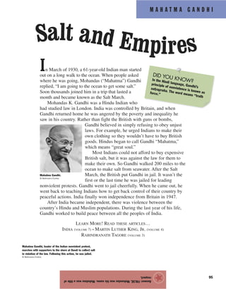 M A H A T M A G A N D H I
95
In March of 1930, a 61-year-old Indian man started
out on a long walk to the ocean. When people asked
where he was going, Mohandas (“Mahatma”) Gandhi
replied, “I am going to the ocean to get some salt.”
Soon thousands joined him in a trip that lasted a
month and became known as the Salt March.
Mohandas K. Gandhi was a Hindu Indian who
had studied law in London. India was controlled by Britain, and when
Gandhi returned home he was angered by the poverty and inequality he
saw in his country. Rather than fight the British with guns or bombs,
Gandhi believed in simply refusing to obey unjust
laws. For example, he urged Indians to make their
own clothing so they wouldn’t have to buy British
goods. Hindus began to call Gandhi “Mahatma,”
which means “great soul.”
Most Indians could not afford to buy expensive
British salt, but it was against the law for them to
make their own. So Gandhi walked 200 miles to the
ocean to make salt from seawater. After the Salt
March, the British put Gandhi in jail. It wasn’t the
first or the last time he was jailed for leading
nonviolent protests. Gandhi went to jail cheerfully. When he came out, he
went back to teaching Indians how to get back control of their country by
peaceful actions. India finally won independence from Britain in 1947.
After India became independent, there was violence between the
country’s Hindu and Muslim populations. During the last year of his life,
Gandhi worked to build peace between all the peoples of India.
LEARN MORE! READ THESE ARTICLES…
INDIA (VOLUME 7) • MARTIN LUTHER KING, JR. (VOLUME 4)
RABINDRANATH TAGORE (VOLUME 3)
Answer:FALSE.Mohandaswashisname.Mahatmawasatitleof
respect.
★
Mahatma Gandhi.
© Bettmann/Corbis
Salt and Empires
Mahatma Gandhi, leader of the Indian nonviolent protest,
marches with supporters to the shore at Dandi to collect salt
in violation of the law. Following this action, he was jailed.
© Bettmann/Corbis
DID YOU KNOW?In the Hindi language, Gandhi’s
principle of nonviolence is known as
satyagraha. The word means “truth
force.”
 