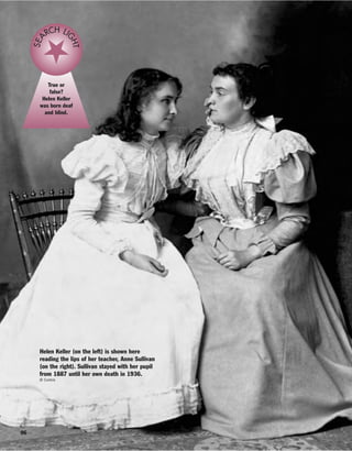96
True or
false?
Helen Keller
was born deaf
and blind.
SEA
RCH LI
GHT
Helen Keller (on the left) is shown here
reading the lips of her teacher, Anne Sullivan
(on the right). Sullivan stayed with her pupil
from 1887 until her own death in 1936.
© Corbis
 