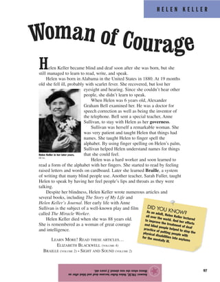 Woman of Courage
H E L E N K E L L E R
97
Helen Keller became blind and deaf soon after she was born, but she
still managed to learn to read, write, and speak.
Helen was born in Alabama in the United States in 1880. At 19 months
old she fell ill, probably with scarlet fever. She recovered, but lost her
eyesight and hearing. Since she couldn’t hear other
people, she didn’t learn to speak.
When Helen was 6 years old, Alexander
Graham Bell examined her. He was a doctor for
speech correction as well as being the inventor of
the telephone. Bell sent a special teacher, Anne
Sullivan, to stay with Helen as her governess.
Sullivan was herself a remarkable woman. She
was very patient and taught Helen that things had
names. She taught Helen to finger spell the
alphabet. By using finger spelling on Helen’s palm,
Sullivan helped Helen understand names for things
that she could feel.
Helen was a hard worker and soon learned to
read a form of the alphabet with her fingers. She started to read by feeling
raised letters and words on cardboard. Later she learned Braille, a system
of writing that many blind people use. Another teacher, Sarah Fuller, taught
Helen to speak by having her feel people’s lips and throats as they were
talking.
Despite her blindness, Helen Keller wrote numerous articles and
several books, including The Story of My Life and
Helen Keller’s Journal. Her early life with Anne
Sullivan is the subject of a well-known play and film
called The Miracle Worker.
Helen Keller died when she was 88 years old.
She is remembered as a woman of great courage
and intelligence.
Answer:FALSE.HelenKellerbecamedeafandblindafteran
illnesswhenshewasalmost2yearsold.
★
DID YOU KNOW?As an adult, Helen Keller lectured
all over the world. And her efforts
to improve the treatment of deaf
and blind people helped to stop the
practice of putting people with
physical disabilities into asylums
for the mentally ill.
Helen Keller in her later years.
EB Inc.
LEARN MORE! READ THESE ARTICLES…
ELIZABETH BLACKWELL (VOLUME 4)
BRAILLE (VOLUME 2) • SIGHT AND SOUND (VOLUME 2)
 