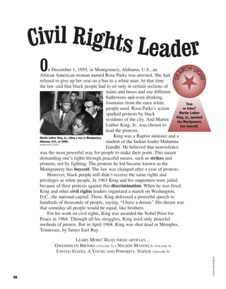 On December 1, 1955, in Montgomery, Alabama, U.S., an
African American woman named Rosa Parks was arrested. She had
refused to give up her seat on a bus to a white man. At that time
the law said that black people had to sit only in certain sections of
trains and buses and use different
bathrooms and even drinking
fountains from the ones white
people used. Rosa Parks’s action
sparked protests by black
residents of the city. And Martin
Luther King, Jr., was chosen to
lead the protests.
King was a Baptist minister and a
student of the Indian leader Mahatma
Gandhi. He believed that nonviolence
was the most powerful way for people to make their point. This meant
demanding one’s rights through peaceful means, such as strikes and
protests, not by fighting. The protests he led became known as the
Montgomery bus boycott. The law was changed after a year of protests.
However, black people still didn’t receive the same rights and
privileges as white people. In 1963 King and his supporters were jailed
because of their protests against this discrimination. When he was freed,
King and other civil rights leaders organized a march on Washington,
D.C., the national capital. There, King delivered a powerful speech to
hundreds of thousands of people, saying, “I have a dream.” His dream was
that someday all people would be equal, like brothers.
For his work on civil rights, King was awarded the Nobel Prize for
Peace in 1964. Through all his struggles, King used only peaceful
methods of protest. But in April 1968, King was shot dead in Memphis,
Tennessee, by James Earl Ray.
LEARN MORE! READ THESE ARTICLES…
GWENDOLYN BROOKS (VOLUME 3) • NELSON MANDELA (VOLUME 4)
UNITED STATES: A YOUNG AND POWERFUL NATION (VOLUME 9)
98
True
or false?
Martin Luther
King, Jr., sparked
the Montgomery
bus boycott.
SEA
RCH LI
GHT
Civil Rights Leader
Martin Luther King, Jr., riding a bus in Montgomery,
Alabama, U.S., in 1956.
© Bettmann/Corbis
©Bettmann/Corbis
 