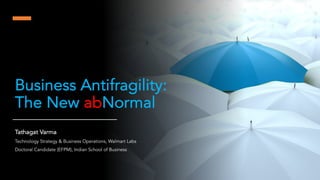Business Antifragility:
The New abNormal
Tathagat Varma
Technology Strategy & Business Operations, Walmart Labs
Doctoral Candidate (EFPM), Indian School of Business
 