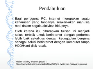 Pendahuluan
●
Bagi pengguna PC, internet merupakan suatu
keharusan yang tanpanya seakan-akan manusia
mati dalam segala aktivitas hidupnya.
●
Oleh karena itu, diharapkan tulisan ini menjadi
solusi terbaik untuk berinternet dengan performa
lebih baik sekaligus dengan keunggulan berguna
sebagai solusi berinternet dengan komputer tanpa
HDD/Hard disk rusak.
Please visit my excelent project :
/rizalpahlevi212/hhp-hysteresis-hardware-program
 