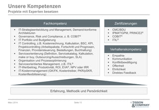 April 2014
Fachkompetenz Zertifizierungen
§  Empathie
§  Kommunikation
§  Konfliktbewältigung
§  Offenheit
§  Ehrlichkeit
§  Direktes Feedback
§  IT-Strategieentwicklung und Management, Demand-konforme
Architekturen
§  Governance, Risk und Compliance, z. B. COBIT®
§  IT Portfolio und Budgetierung
§  IT Controlling, z.B. Kostenrechnung, Kalkulation, BSC, KPI,
Projektcontrolling (Arbeitspakete, Fortschritt und Prognosen,
Finanzen, Providersteuerung, Bestellungen, Buchhaltung)
§  Serviceorientierung (Definition, Servicekatalog, Kalkulation,
make or buy, Outsourcing/Ausschreibungen, SLA)
§  Organisation und Prozessoptimierung
§  Serviceorientiertes Management, z.B. ITIL®
§  IT-Wertbeitrag, Produktivität, ROI, EVA®, NPV oder IRR
§  IT-Kostenmanagement (GK/FK, Kostentreiber, PKR/pSKR,
Kostenflexibilisierung)
Erfahrung, Methodik und Persönlichkeit
Seite 13 ©
Verhaltenskompetenz
§  CMC/BDU
§  IPMA®/GPM, PRINCE2®
§  COBIT®
§  ITIL®
Unsere Kompetenzen
Projekte mit Experten besetzen
 