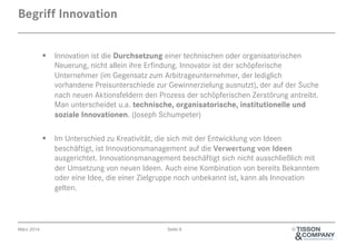 April 2014 Seite 6 ©
§  Innovation ist die Durchsetzung einer technischen oder organisatorischen
Neuerung, nicht allein ihre Erfindung. Innovator ist der schöpferische
Unternehmer (im Gegensatz zum Arbitrageunternehmer, der lediglich
vorhandene Preisunterschiede zur Gewinnerzielung ausnutzt), der auf der Suche
nach neuen Aktionsfeldern den Prozess der schöpferischen Zerstörung antreibt.
Man unterscheidet u.a. technische, organisatorische, institutionelle und
soziale Innovationen. (Joseph Schumpeter)
§  Im Unterschied zu Kreativität, die sich mit der Entwicklung von Ideen
beschäftigt, ist Innovationsmanagement auf die Verwertung von Ideen
ausgerichtet. Innovations-Management beschäftigt sich nicht ausschließlich mit
der Umsetzung von neuen Ideen. Auch eine Kombination von bereits Bekanntem
oder eine Idee, die einer Zielgruppe noch unbekannt ist, kann als Innovation
gelten.
Begriff Innovation
 