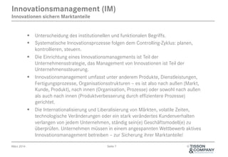 April 2014 Seite 7 ©
§  Unterscheidung des institutionellen und funktionalen Begriffs.
§  Systematische Innovationsprozesse folgen dem Controlling-Zyklus: planen,
kontrollieren, steuern.
§  Die Einrichtung eines Innovations-Managements ist Teil der
Unternehmensstrategie, das Management von Innovationen ist Teil der
Unternehmenssteuerung.
§  Innovations-Management umfasst unter anderem Produkte, Dienstleistungen,
Fertigungsprozesse, Organisationsstrukturen – es ist also nach außen (Markt,
Kunde, Produkt), nach innen (Organisation, Prozesse) oder sowohl nach außen
als auch nach innen (Produktverbesserung durch effizientere Prozesse)
gerichtet.
§  Die Internationalisierung und Liberalisierung von Märkten, volatile Zeiten,
technologische Veränderungen oder ein stark verändertes Kundenverhalten
verlangen von jedem Unternehmen, ständig sein(e) Geschäftsmodell(e) zu
überprüfen. Unternehmen müssen in einem angespannten Wettbewerb aktives
Innovations-Management betreiben – zur Sicherung ihrer Marktanteile!
Innovations-Management (IM)
Innovationen sichern Marktanteile
 