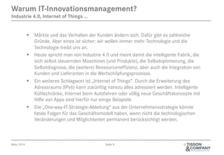 April 2014 Seite 9 ©
§  Märkte und das Verhalten der Kunden ändern sich. Dafür gibt es zahlreiche
Gründe. Aber eines ist sicher: wir wollen immer mehr Technologie und die
Technologie treibt uns an.
§  Heute spricht man von Industrie 4.0 und meint damit die intelligente Fabrik, die
sich selbst steuernden Maschinen (und Produkte), die Selbstoptimierung, die
Selbstdiagnose, die (weitere) Ressourceneffizienz, aber auch die Integration von
Kunden und Lieferanten in die Wertschöpfungsprozesse.
§  Ein weiteres Schlagwort ist „Internet of Things“. Durch die Erweiterung des
Adressraums (IPv6) kann zukünftig nahezu alles adressiert werden. Intelligente
Kühlschränke, Internet beim Autofahren oder völlig neue Geschäftskonzepte mit
Hilfe von Apps sind hierfür nur einige Beispiele.
§  Die „One-way-IT-Strategie-Ableitung“ aus der Unternehmensstrategie könnte
fatale Folgen für das Geschäftsmodell haben, wenn nicht die technologischen
Veränderungen und Möglichkeiten permanent berücksichtigt werden.
Warum IT-Innovations-Management?
Industrie 4.0, Internet of Things ...
 