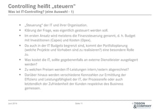 Juni 2014 Seite 11 ©
§  „Steuerung“ der IT und ihrer Organisation.
§  Klärung der Frage, was eigentlich gesteuert werden soll.
§  Im ersten Ansatz wird meistens die Finanzsteuerung genannt, d. h. Budget
mit Investitionen (Capex) und Kosten (Opex).
§  Da auch in der IT Budgets begrenzt sind, kommt der Portfolioplanung
(welche Projekte und Vorhaben sind zu realisieren?) eine besondere Rolle
zu.
§  Was kostet die IT, sollte gegebenenfalls an externe Dienstleister ausgelagert
werden?
§  Zu welchen Preisen werden IT-Leistungen intern/extern abgerechnet?
§  Darüber hinaus werden verschiedene Kennzahlen zur Ermittlung der
Effizienz und Leistungsfähigkeit der IT, der Prozessreife oder auch
letztendlich der Zufriedenheit der Kunden respektive des Business
gemessen.
Controlling heißt „steuern“
Was ist IT-Controlling? (eine Auswahl - 1)
 