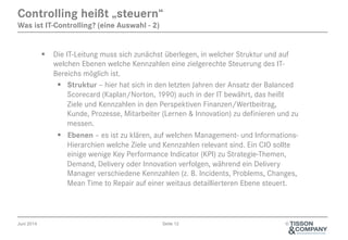 Juni 2014 Seite 12 ©
§  Die IT-Leitung muss sich zunächst überlegen, in welcher Struktur und auf
welchen Ebenen welche Kennzahlen eine zielgerechte Steuerung des IT-
Bereichs möglich ist.
§  Struktur – hier hat sich in den letzten Jahren der Ansatz der Balanced
Scorecard (Kaplan/Norton, 1990) auch in der IT bewährt, das heißt
Ziele und Kennzahlen in den Perspektiven Finanzen/Wertbeitrag,
Kunde, Prozesse, Mitarbeiter (Lernen & Innovation) zu definieren und zu
messen.
§  Ebenen – es ist zu klären, auf welchen Management- und Informations-
Hierarchien welche Ziele und Kennzahlen relevant sind. Ein CIO sollte
einige wenige Key Performance Indicator (KPI) zu Strategie-Themen,
Demand, Delivery oder Innovation verfolgen, während ein Delivery
Manager verschiedene Kennzahlen (z. B. Incidents, Problems, Changes,
Mean Time to Repair auf einer weitaus detaillierteren Ebene steuert.
Controlling heißt „steuern“
Was ist IT-Controlling? (eine Auswahl - 2)
 