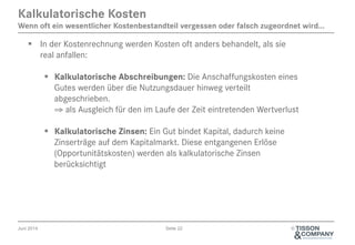 Juni 2014 Seite 22 ©
Kalkulatorische Kosten
Wenn oft ein wesentlicher Kostenbestandteil vergessen oder falsch zugeordnet wird...
§  In der Kostenrechnung werden Kosten oft anders behandelt, als sie
real anfallen:
§  Kalkulatorische Abschreibungen: Die Anschaffungskosten eines
Gutes werden über die Nutzungsdauer hinweg verteilt
abgeschrieben.
⇒ als Ausgleich für den im Laufe der Zeit eintretenden Wertverlust
§  Kalkulatorische Zinsen: Ein Gut bindet Kapital, dadurch keine
Zinserträge auf dem Kapitalmarkt. Diese entgangenen Erlöse
(Opportunitätskosten) werden als kalkulatorische Zinsen
berücksichtigt
 