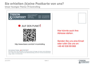 Juni 2014 Seite 4 ©
Sie erhielten (k)eine Postkarte von uns?
Unser heutiges Thema: IT-Controlling
Hier könnte auch Ihre
Adresse stehen.
Senden Sie uns eine Email
oder rufen Sie uns an:
+49 40 538 89 868
http://www.tisson.com/tck1-it-controlling
 