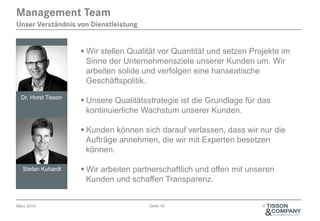 Management Team
Unser Verständnis von Dienstleistung

§ Wir stellen Qualität vor Quantität und setzen Projekte im
Sinne der Unternehmensziele unserer Kunden um. Wir
arbeiten solide und verfolgen eine hanseatische
Geschäftspolitik.
Dr. Horst Tisson

§ Unsere Qualitätsstrategie ist die Grundlage für das
kontinuierliche Wachstum unserer Kunden.
§ Kunden können sich darauf verlassen, dass wir nur die
Aufträge annehmen, die wir mit Experten besetzen
können.

Stefan Kuhardt

März 2014

§ Wir arbeiten partnerschaftlich und offen mit unseren
Kunden und schaffen Transparenz.
Seite 18

©

 