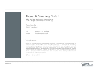 Tisson & Company GmbH
Managementberatung
Zippelhaus 5a
20457 Hamburg
Tel
eMail

+49 40 538 89 868
office@tisson.com

Copyright-Hinweis
Dieses von Tisson & Company GmbH erstellte Konzept ist ausschließlich als Entscheidungshilfe für
Unternehmen bzw. Gesellschaften bzw. Auftraggeber im Hinblick auf eine eventuelle Verwertung/
Umsetzung/Beauftragung durch Unternehmen bzw. Gesellschaften bzw. Auftraggeber bestimmt.
Die vollständige oder auch teilweise Bearbeitung, Verwertung, Vervielfältigung und
gewerbsmäßige Verbreitung des Konzepts ist nur mit schriftlichem Einverständnis der Tisson &
Company GmbH als Urheberin zulässig. Die Ausführung ihrer Konzeptionierung ist allein der
Tisson & Company GmbH vorbehalten bzw. darf nur unter aktiver Beteiligung der Tisson &
Company GmbH vorgenommen werden.
® Tisson & Company GmbH

März 2014

©

 