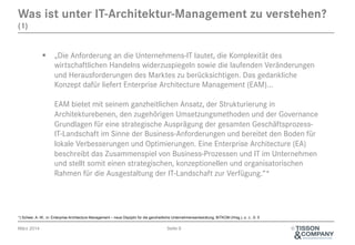 Was ist unter IT-Architektur-Management zu verstehen?
(1)

§  „Die Anforderung an die Unternehmens-IT lautet, die Komplexität des
wirtschaftlichen Handelns widerzuspiegeln sowie die laufenden Veränderungen
und Herausforderungen des Marktes zu berücksichtigen. Das gedankliche
Konzept dafür liefert Enterprise Architecture Management (EAM)...
EAM bietet mit seinem ganzheitlichen Ansatz, der Strukturierung in
Architekturebenen, den zugehörigen Umsetzungsmethoden und der Governance
Grundlagen für eine strategische Ausprägung der gesamten GeschäftsprozessIT-Landschaft im Sinne der Business-Anforderungen und bereitet den Boden für
lokale Verbesserungen und Optimierungen. Eine Enterprise Architecture (EA)
beschreibt das Zusammenspiel von Business-Prozessen und IT im Unternehmen
und stellt somit einen strategischen, konzeptionellen und organisatorischen
Rahmen für die Ausgestaltung der IT-Landschaft zur Verfügung.“*

*) Scheer, A.-W., in: Enterprise Architecture Management – neue Disziplin für die ganzheitliche Unternehmensentwicklung, BITKOM (Hrsg.), o. J., S. 5

März 2014

Seite 6

©

 