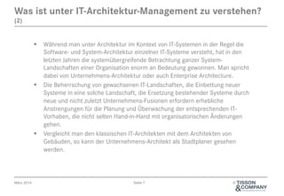 Was ist unter IT-Architektur-Management zu verstehen?
(2)

§  Während man unter Architektur im Kontext von IT-Systemen in der Regel die
Software- und System-Architektur einzelner IT-Systeme versteht, hat in den
letzten Jahren die systemübergreifende Betrachtung ganzer SystemLandschaften einer Organisation enorm an Bedeutung gewonnen. Man spricht
dabei von Unternehmens-Architektur oder auch Enterprise Architecture.
§  Die Beherrschung von gewachsenen IT-Landschaften, die Einbettung neuer
Systeme in eine solche Landschaft, die Ersetzung bestehender Systeme durch
neue und nicht zuletzt Unternehmens-Fusionen erfordern erhebliche
Anstrengungen für die Planung und Überwachung der entsprechenden ITVorhaben, die nicht selten Hand-in-Hand mit organisatorischen Änderungen
gehen.
§  Vergleicht man den klassischen IT-Architekten mit dem Architekten von
Gebäuden, so kann der Unternehmens-Architekt als Stadtplaner gesehen
werden.

März 2014

Seite 7

©

 