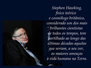 Stephen Hawking,
físico teórico  
e cosmólogo britânico,
considerado um dos mais
brilhantes cientistas
de todos os tempos, tem
partilhado ao longo das
últimas décadas aquelas
que seriam, a seu ver,
as maiores ameaças
à vida humana na Terra.
 