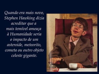 Quando era mais novo,
Stephen Hawking dizia
acreditar que a
mais temível ameaça
à Humanidade seria
o impacto de um
asteroide, meteorito,
cometa ou outro objeto
celeste gigante.
 