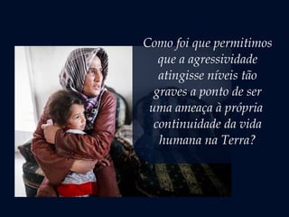 Como foi que permitimos
que a agressividade
atingisse níveis tão
graves a ponto de ser
uma ameaça à própria
continuidade da vida
humana na Terra?
 