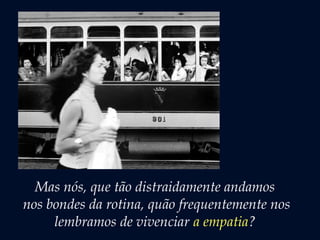 Mas nós, que tão distraidamente andamos
nos bondes da rotina, quão frequentemente nos
lembramos de vivenciar a empatia?
 