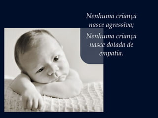 Nenhuma criança
nasce agressiva;
Nenhuma criança
nasce dotada de
empatia.
 