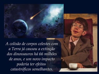 A colisão de corpos celestes com
a Terra já causou a extinção
dos dinossauros há 66 milhões
de anos, e um novo impacto
poderia ter efeitos
catastróficos semelhantes.
 