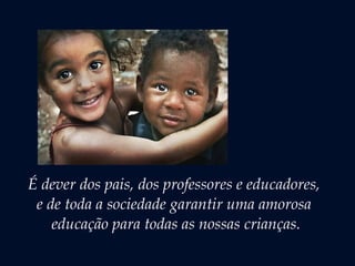É dever dos pais, dos professores e educadores,
e de toda a sociedade garantir uma amorosa
educação para todas as nossas crianças.
 