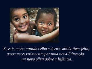 Se este nosso mundo velho e doente ainda tiver jeito,
passa necessariamente por uma nova Educação,
um novo olhar sobre a Infância.
 