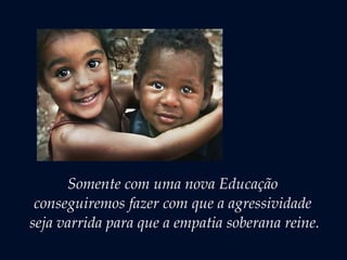 Somente com uma nova Educação
conseguiremos fazer com que a agressividade
seja varrida para que a empatia soberana reine.
 