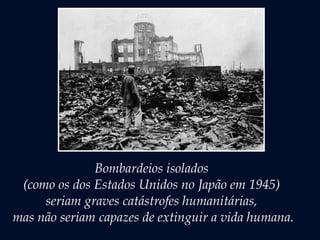 Bombardeios isolados
(como os dos Estados Unidos no Japão em 1945)
seriam graves catástrofes humanitárias,
mas não seriam capazes de extinguir a vida humana.
 