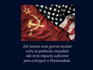 Até mesmo uma guerra nuclear
entre as potências mundiais
não teria impacto suficiente
para extinguir a Humanidade.
 