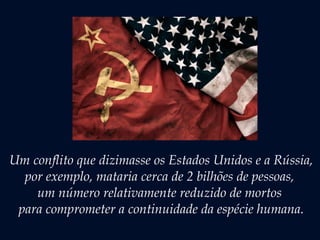 Um conflito que dizimasse os Estados Unidos e a Rússia,
por exemplo, mataria cerca de 2 bilhões de pessoas,
um número relativamente reduzido de mortos
para comprometer a continuidade da espécie humana.
 