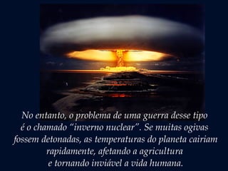 No entanto, o problema de uma guerra desse tipo
é o chamado “inverno nuclear”. Se muitas ogivas
fossem detonadas, as temperaturas do planeta cairiam
rapidamente, afetando a agricultura
e tornando inviável a vida humana.
 