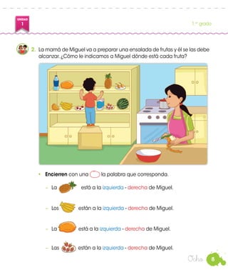 8
UNIDAD
1 1.er
grado
Ocho
2.	 La mamá de Miguel va a preparar una ensalada de frutas y él se las debe
alcanzar. ¿Cómo le indicamos a Miguel dónde está cada fruta?
•	 Encierren con una la palabra que corresponda.
−	 La	 está a la izquierda - derecha de Miguel.
−	 Los 	 están a la izquierda - derecha de Miguel.
−	 La	 está a la izquierda - derecha de Miguel.
−	 Las están a la izquierda - derecha de Miguel.
 