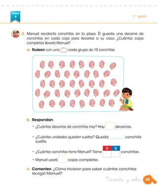 98
UNIDAD
4 1.er
grado
Noventa y ocho
3.	 Manuel recolecta conchitas en la playa. Él guarda una decena de
conchitas en cada caja para llevarlas a su casa. ¿Cuántas cajas
completas llevará Manuel?
a.	Rodeen con una cada grupo de 10 conchitas.
b.	Respondan.
•	¿Cuántas decenas de conchitas hay? Hay decenas.
•	¿Cuántas unidades quedan sueltas? Queda _________ conchita
suelta.
•	¿Cuántas conchitas tiene Manuel?	Tiene
D U
conchitas.
•	Manuel usará cajas completas.
c.	 Comenten. ¿Cómo hicieron para saber cuántas conchitas
recogió Manuel?
 