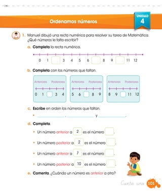 101
UNIDAD
4
Ciento uno
Ordenamos números
1.	 Manuel dibujó una recta numérica para resolver su tarea de Matemática.
	 ¿Qué números le falta escribir?
a.	Completa la recta numérica.
b.	Completa con los números que faltan.
c.	 Escribe en orden los números que faltan.
•	 ________________ , ________________ y ________________.
d.	Completa.
•	 Un número anterior a es el número .
•	 Un número posterior a es el número .
•	 Un número anterior a es el número .
•	 Un número posterior a es el número .
e.	 Comenta. ¿Cuándo un número es anterior a otro?
	 1	 	 3 	 6	 	 8 	 9	 	 110 5 84 9 12
Anteriores Anteriores AnterioresPosteriores Posteriores Posteriores
2
2
7
10
	 0	 1 		 3	 4	 5	 6	 	 8	 9	 	 11	 12
 