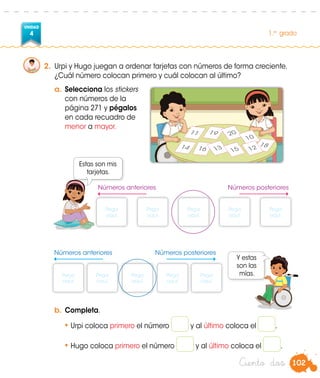 102
UNIDAD
4 1.er
grado
Ciento dos
2.	 Urpi y Hugo juegan a ordenar tarjetas con números de forma creciente.
¿Cuál número colocan primero y cuál colocan al último?
a.	Selecciona los stickers
con números de la
página 271 y pégalos
en cada recuadro de
menor a mayor.
b.	Completa.
•	Urpi coloca primero el número y al último coloca el .
•	Hugo coloca primero el número y al último coloca el .
11
14
19
18
16
20
13 15
10
12
Estas son mis
tarjetas.
Y estas
son las
mías.
Números posterioresNúmeros anteriores
Pega
aquí.
Pega
aquí.
Pega
aquí.
Pega
aquí.
Pega
aquí.
Números posterioresNúmeros anteriores
Pega
aquí.
Pega
aquí.
Pega
aquí.
Pega
aquí.
Pega
aquí.
 