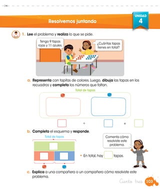 103
UNIDAD
4
Ciento tres
Resolvemos juntando
1.	 Lee el problema y realiza lo que se pide.
a.	Representa con tapitas de colores. Luego, dibuja las tapas en los
recuadros y completa los números que faltan.
b.	Completa el esquema y responde.
• En total, hay tapas.
¿Cuántas tapas
tienes en total?
Tengo 9 tapas
rojas y 11 azules.
Total de tapas
Total de tapas
			 +		 =	
Comenta cómo
resolviste este
problema.
c.	 Explica a una compañera o un compañero cómo resolviste este
problema.
 