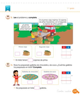 104
UNIDAD
4 1.er
grado
Ciento cuatro
2.	 Lee el problema y completa.
D U
+
D U
+
Primer viaje Segundo viaje
•	 En total, tienen cajones de piñas.
3.	 Rosa ha preparado galletas de chocolate y de coco. ¿Cuántas galletas
ha preparado en total? Completa.
Galletas de chocolate Galletas de coco
•	 Ha preparado en total galletas.
¿Cuántos
cajones con
piñas trajimos?
En el primer viaje, trajimos 12 cajones
de piñas hawaianas, y en el segundo,
6 cajones de piñas golden.
Rosa
 
