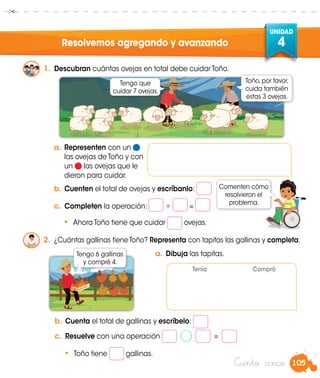 105
UNIDAD
4
Ciento cinco
Resolvemos agregando y avanzando
1.	 Descubran cuántas ovejas en total debe cuidar Toño.
a.	Representen con un
las ovejas de Toño y con
un las ovejas que le
dieron para cuidar.
b.	Cuenten el total de ovejas y escríbanlo:
c.	 Completen la operación: + =
•	 Ahora Toño tiene que cuidar ovejas.
2.	 ¿Cuántas gallinas tiene Toño? Representa con tapitas las gallinas y completa.
b.	Cuenta el total de gallinas y escríbelo:
c.	 Resuelve con una operación =
•	 Toño tiene gallinas.
Tengo que
cuidar 7 ovejas.
Toño, por favor,
cuida también
estas 3 ovejas.
Tengo 6 gallinas
y compré 4.
Tenía Compró
Comenten cómo
resolvieron el
problema.
a.	Dibuja las tapitas.
 