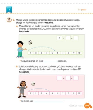 UNIDAD
4 1.er
grado
106Ciento seis
3.	 Miguel y Lola juegan a lanzar los dados. Lee cada situación. Luego,
dibuja las flechas que faltan y resuelve.
a.	Miguel lanza un dado y avanza 5 casilleros. Lanza nuevamente y
avanza 5 casilleros más. ¿Cuántos casilleros avanzó Miguel en total?
	 Responde.
1 2 3 4 5 6 7 8 9 10
1 2 3 4 5 6 7 8 9 10
•	Le debe salir ______________________________.
5	 +		=	
	 +		=	
b.	Lola lanza el dado y avanza 4 casilleros. ¿Cuánto le debe salir en
el segundo lanzamiento del dado para que llegue al casillero 10?
Responde.
•	Miguel avanzó en total ______________ casilleros.
 