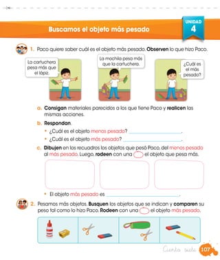 107
UNIDAD
4
Ciento siete
Buscamos el objeto más pesado
1.	 Paco quiere saber cuál es el objeto más pesado.Observen lo que hizo Paco.
a.	Consigan materiales parecidos a los que tiene Paco y realicen las
mismas acciones.
b.	Respondan.
•	¿Cuál es el objeto menos pesado? _______________________.
•	¿Cuál es el objeto más pesado? __________________________.
c.	 Dibujen en los recuadros los objetos que pesó Paco,del menos pesado
al más pesado. Luego, rodeen con una el objeto que pesa más.	
•	 El objeto más pesado es ________________________________.
2.	 Pesamos más objetos. Busquen los objetos que se indican y comparen su
peso tal como lo hizo Paco. Rodeen con una el objeto más pesado.
La cartuchera
pesa más que
el lápiz.
La mochila pesa más
que la cartuchera. ¿Cuál es
el más
pesado?
 