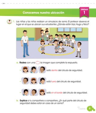9
UNIDAD
1
Nueve
Conocemos nuestra ubicación
a.	Rodea con una la imagen que complete la respuesta.
•		 está dentro del círculo de seguridad.
•	 	 está fuera del círculo de seguridad.
•	 	 está en el borde del círculo de seguridad.
1.	 Las niñas y los niños realizan un simulacro de sismo. El profesor observa el
lugar en el que se ubican sus estudiantes.¿Dónde están Urpi,Hugo y Nico?
b.	 Explica a tu compañera o compañero. ¿En qué parte del círculo de
seguridad debes estar en caso de un sismo?
 
