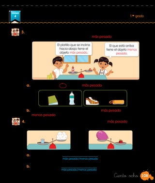 108
UNIDAD
4 1.er
grado
Ciento ocho
3.	 Vamos a experimentar. Busquen objetos, pésenlos de dos en dos como
lo hacen Patty y Manuel, y encuentren el más pesado.
b.	Pesen otros objetos y mencionen cuál es el más pesado y cuál es el
menos pesado.
4.	 Nico hizo un experimento para encontrar el objeto más pesado.
Observen los platillos de la balanza y completen.
a.	El vaso de agua es ______________________ que el algodón.
b.	El globo inflado es ______________________ que la manzana.
más pesado/menos pesado
más pesado/menos pesado
a.	Rodeen con una el objeto más pesado en cada caso.
El platillo que se inclina
hacia abajo tiene el
objeto más pesado.
El que está arriba
tiene el objeto menos
pesado.
 