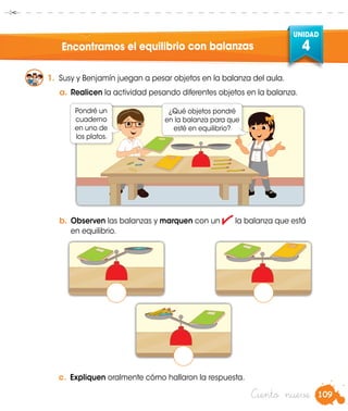 109
UNIDAD
4
Ciento nueve
Encontramos el equilibrio con balanzas
1.	 Susy y Benjamín juegan a pesar objetos en la balanza del aula.
a.	Realicen la actividad pesando diferentes objetos en la balanza.
b.	Observen las balanzas y marquen con un la balanza que está
en equilibrio.
c.	 Expliquen oralmente cómo hallaron la respuesta.
Pondré un
cuaderno
en uno de
los platos.
¿Qué objetos pondré
en la balanza para que
esté en equilibrio?
 