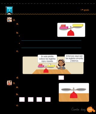 110
UNIDAD
4 1.er
grado
Ciento diez
2.	 Jugamos a pesar regletas en la balanza del aula.
a.	Pongan en un platillo las
regletas roja y rosada, y en el
otro, la regleta amarilla.
b.	Respondan.
•	 ¿Qué sucede con la balanza?
	 ____________________________________________________________ .
•	 ¿Por qué no está equilibrada?
	 ____________________________________________________________ .
3.	 Seguimos jugando con la balanza.
c.	 Realicen lo que hizo Lola y mencionen por qué la balanza está en
equilibrio.
d.	Completen la igualdad: 2 + 4 = 5 +
a.	Coloquen regletas en la balanza y
hallen el equilibrio. Luego, dibujen.
Entonces, aquí van
las regletas amarilla
y blanca.
En este platillo
coloco las regletas
roja y rosada.
	 +		 =	 +
b.	Escriban la igualdad.
c.	 Comenten el procedimiento que realizaron.
 