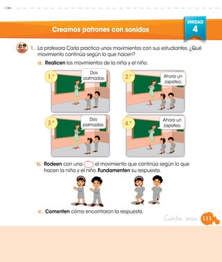 UNIDAD
4Creamos patrones con sonidos
1.	 La profesora Carla practica unos movimientos con sus estudiantes. ¿Qué
movimiento continúa según lo que hacen?
a.	Realicen los movimientos de la niña y el niño.
b.	Rodeen con una el movimiento que continúa según lo que
hacen la niña y el niño. Fundamenten su respuesta.
Dos
palmadas. Ahora un
zapateo.
Dos
palmadas.
Ahora un
zapateo.
1.º
3.º
2.º
4.º
Ciento once 111
c.	 Comenten cómo encontraron la respuesta.
 