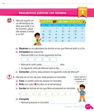 117
UNIDAD
5
Ciento diecisiete
Descubrimos patrones con números
1.	 Manuel registró en
un almanaque los
días que visitó a su
tía Carmen. ¿Qué
día volverá a visitar
a su tía?
a.	Observen en el calendario las fechas en las que Manuel visitó a su tía.
b.	Completen las oraciones.
•	 Manuel visitó a su tía las siguientes fechas:
	;	 ;	 ;	 ;	 .
•	 Manuel la visitó cada __________________ días.
•	 La siguiente visita de Manuel será el día __________________.
c.	 Comenten. ¿Cómo descubrieron la siguiente visita de Manuel?
2.	 Manuel, en el mes de julio, dará paseos en bicicleta.
	 a.	 Crea un patrón para los paseos en bicicleta.
b.	Pinta con color los días en el almanaque.
c.	 Escribe las fechas en las que Manuel paseará en bicicleta.
• ; ; ; ; ; 	 ; ; .
d.	Completa.
	 • Manuel paseará en bicicleta ___________________________.
Llena solo los
casilleros que
necesites.
Julio 2020
Lunes Martes Miércoles Jueves Viernes Sábado Domingo
1 2 3 4 5
6 7 8 9 10 11 12
13 14 15 16 17 18 19
20 21 22 23 24 25 26
27 28 29 30 31
Manuel
Manuel
 